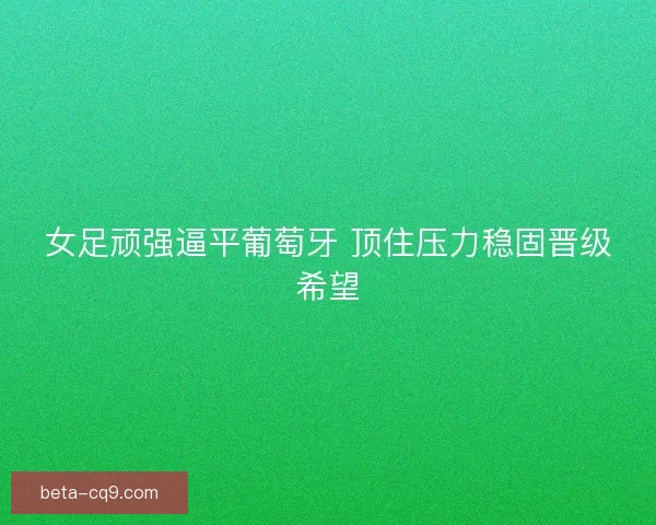 女足顽强逼平葡萄牙 顶住压力稳固晋级希望