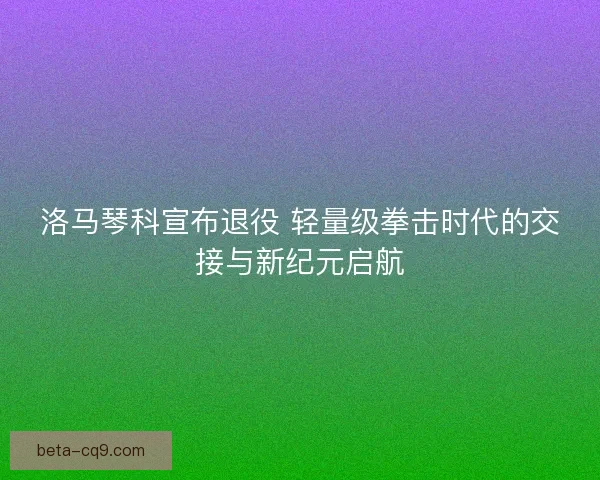 洛马琴科宣布退役 轻量级拳击时代的交接与新纪元启航
